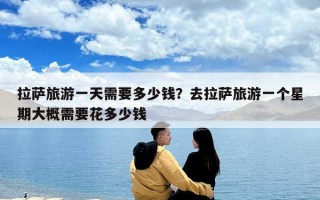拉萨旅游一天需要多少钱？去拉萨旅游一个星期大概需要花多少钱