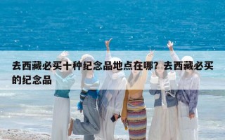 去西藏必买十种纪念品地点在哪？去西藏必买的纪念品