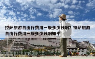 拉萨旅游自由行费用一般多少钱啊？拉萨旅游自由行费用一般多少钱啊知乎