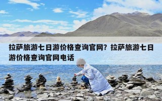 拉萨旅游七日游价格查询官网？拉萨旅游七日游价格查询官网电话
