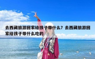 去西藏旅游回家给孩子带什么？去西藏旅游回家给孩子带什么吃的