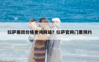 拉萨报团价格查询网站？拉萨官网门票预约