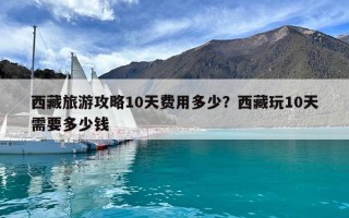 西藏旅游攻略10天费用多少？西藏玩10天需要多少钱