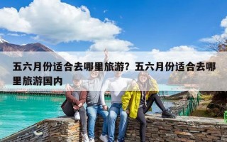 五六月份适合去哪里旅游？五六月份适合去哪里旅游国内