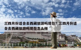 三四月份适合去西藏旅游吗现在？三四月份适合去西藏旅游吗现在怎么样