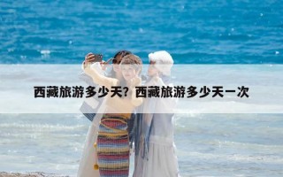 西藏旅游多少天？西藏旅游多少天一次