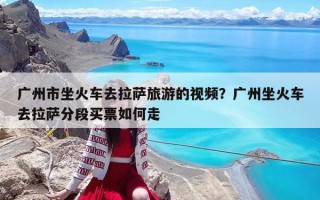 广州市坐火车去拉萨旅游的视频？广州坐火车去拉萨分段买票如何走