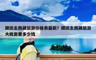 跟团去西藏旅游价格表最新？跟团去西藏旅游大概需要多少钱