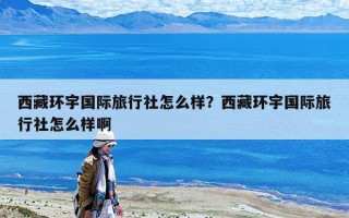 西藏环宇国际旅行社怎么样？西藏环宇国际旅行社怎么样啊