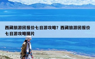 西藏旅游团报价七日游攻略？西藏旅游团报价七日游攻略图片
