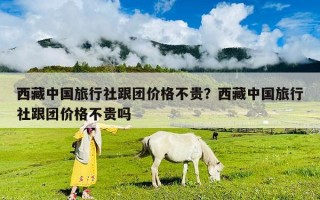 西藏中国旅行社跟团价格不贵？西藏中国旅行社跟团价格不贵吗