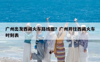 广州出发西藏火车路线图？广州开往西藏火车时刻表