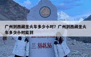 广州到西藏坐火车多少小时？广州到西藏坐火车多少小时能到