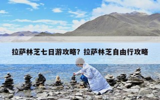 拉萨林芝七日游攻略？拉萨林芝自由行攻略
