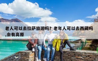 老人可以去拉萨旅游吗？老年人可以去西藏吗,会有高原