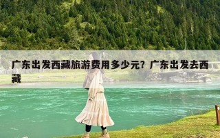 广东出发西藏旅游费用多少元？广东出发去西藏