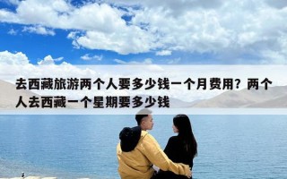 去西藏旅游两个人要多少钱一个月费用？两个人去西藏一个星期要多少钱