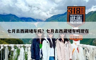 七月去西藏堵车吗？七月去西藏堵车吗现在