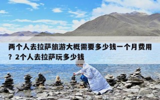 两个人去拉萨旅游大概需要多少钱一个月费用？2个人去拉萨玩多少钱