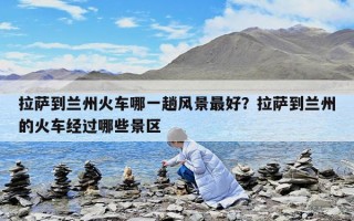 拉萨到兰州火车哪一趟风景最好？拉萨到兰州的火车经过哪些景区