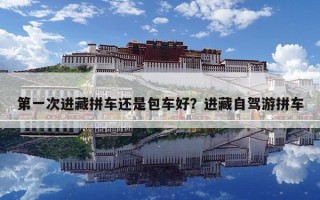 第一次进藏拼车还是包车好？进藏自驾游拼车