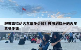 聊城去拉萨火车票多少钱？聊城到拉萨的火车票多少钱