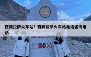 西藏拉萨火车站？西藏拉萨火车站电话咨询电话