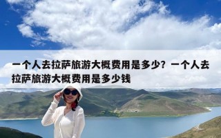 一个人去拉萨旅游大概费用是多少？一个人去拉萨旅游大概费用是多少钱