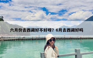六月份去西藏好不好呀？6月去西藏好吗