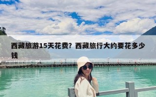 西藏旅游15天花费？西藏旅行大约要花多少钱
