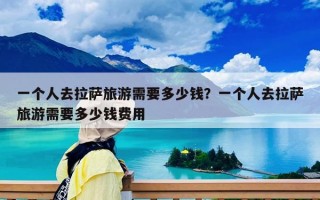 一个人去拉萨旅游需要多少钱？一个人去拉萨旅游需要多少钱费用