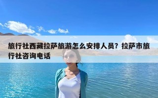 旅行社西藏拉萨旅游怎么安排人员？拉萨市旅行社咨询电话