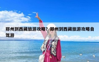 郑州到西藏旅游攻略？郑州到西藏旅游攻略自驾游