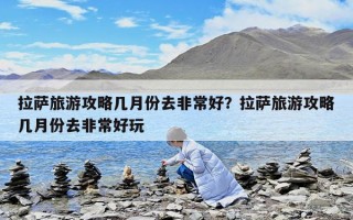 拉萨旅游攻略几月份去非常好？拉萨旅游攻略几月份去非常好玩