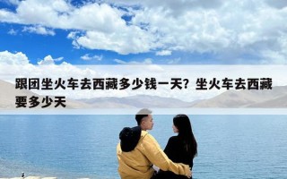 跟团坐火车去西藏多少钱一天？坐火车去西藏要多少天