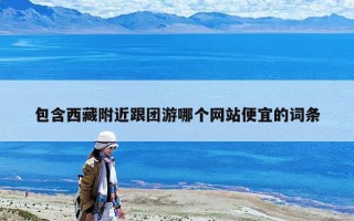 包含西藏附近跟团游哪个网站便宜的词条