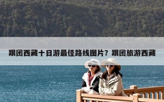 跟团西藏十日游最佳路线图片？跟团旅游西藏