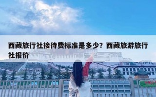 西藏旅行社接待费标准是多少？西藏旅游旅行社报价