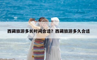西藏旅游多长时间合适？西藏旅游多久合适