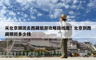 从北京跟团去西藏旅游攻略路线图？北京到西藏跟团多少钱