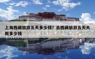 上海西藏旅游五天多少钱？去西藏旅游五天大概多少钱