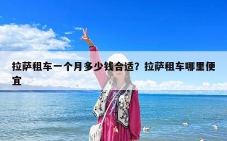 拉萨租车一个月多少钱合适？拉萨租车哪里便宜