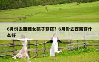 6月份去西藏女孩子穿搭？6月份去西藏穿什么好