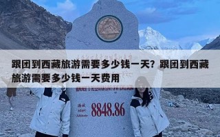 跟团到西藏旅游需要多少钱一天？跟团到西藏旅游需要多少钱一天费用