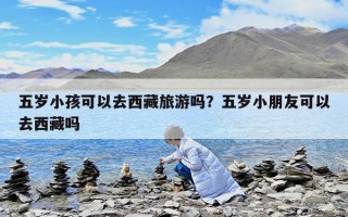 五岁小孩可以去西藏旅游吗？五岁小朋友可以去西藏吗