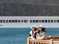 现在去西藏要多少钱？去西藏大概要花多少钱一