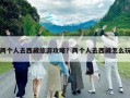 两个人去西藏旅游攻略？两个人去西藏怎么玩