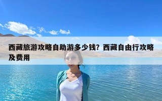 西藏旅游攻略自助游多少钱？西藏自由行攻略及费用