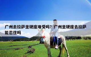 广州去拉萨坐硬座难受吗？广州坐硬座去拉萨能忍住吗