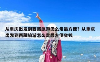 从重庆出发到西藏旅游怎么走最方便？从重庆出发到西藏旅游怎么走最方便省钱